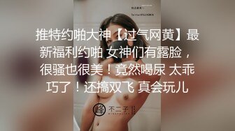 推特约啪大神【过气网黄】最新福利约啪 女神们有露脸，很骚也很美！竟然喝尿 太乖巧了！还搞双飞 真会玩儿