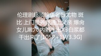 伦理剧超顶鲍鱼名器尤物 斑比 上门服务竟遇上父亲 爆肏女儿嫩穴 内射中出X3白浆都干出来了[105P+1V/3.3G]