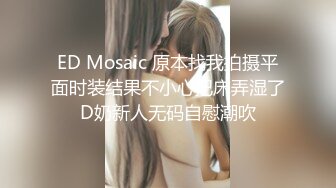 ED Mosaic 原本找我拍摄平面时装结果不小心把床弄湿了D奶新人无码自慰潮吹