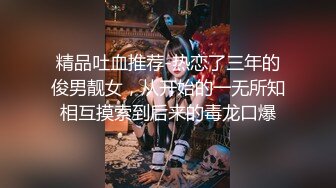 精品吐血推荐-热恋了三年的俊男靓女，从开始的一无所知相互摸索到后来的毒龙口爆