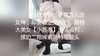 ⚫️⚫️强烈推荐，不做万人追女神，却要做金主母狗，推特大美女【小苏苏】激情福利，揉奶二指禅紫薇特写镜头