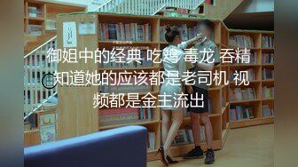 御姐中的经典 吃鸡 毒龙 吞精 知道她的应该都是老司机 视频都是金主流出