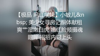 【极品 网红学妹】小敏儿&nbsp; 美少女寻房记酮体献租 爽艹湿嫩白虎 媚红脸颊摄魂眼眸 招招内射上头