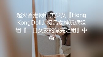 超火香港网红美少女『HongKongDoll』极品女神玩偶姐姐『一日女友的漂亮姐姐』中篇