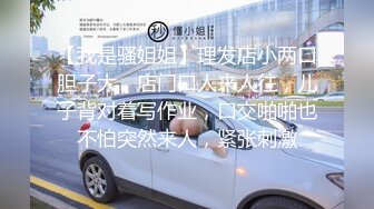 【我是骚姐姐】理发店小两口胆子大，店门口人来人往，儿子背对着写作业，口交啪啪也不怕突然来人，紧张刺激