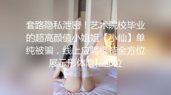 套路隐私泄密！艺术院校毕业的超高颜值小姐姐【小仙】单纯被骗，线上应聘模特全方位展示形体隐私部位