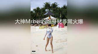 大神Mrber约炮身材非常火爆的眼镜学妹