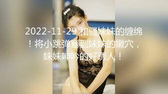 2022-11-29 和骚妹妹的缠绵！将小跳弹塞到妹妹的嫩穴，妹妹呻吟的好诱人！