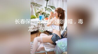 长春保险女给老公戴绿帽，毒龙，双洞轮流插。