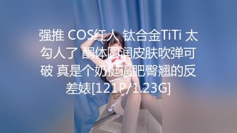 强推 COS红人 钛合金TiTi 太勾人了 酮体圆润皮肤吹弹可破 真是个奶挺逼肥臀翘的反差婊[121P/1.23G]