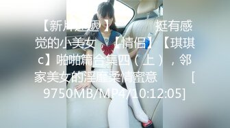 【新片速遞 】 ♈ ♈ ♈ 挺有感觉的小美女，【情侣】【琪琪c】啪啪篇合集四（上），邻家美女的淫靡柔情蜜意♈ ♈ ♈[9750MB/MP4/10:12:05]