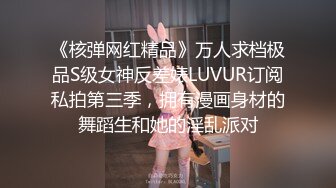 《核弹网红精品》万人求档极品S级女神反差婊LUVUR订阅私拍第三季，拥有漫画身材的舞蹈生和她的淫乱派对