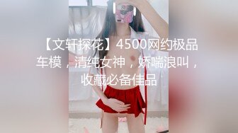 【文轩探花】4500网约极品车模，清纯女神，娇喘浪叫，收藏必备佳品