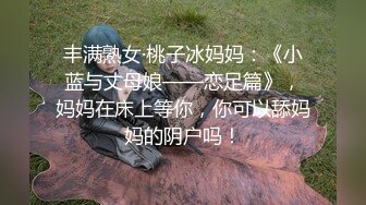 丰满熟女·桃子冰妈妈：《小蓝与丈母娘——恋足篇》，妈妈在床上等你，你可以舔妈妈的阴户吗！