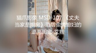 猫爪影像 MSD-107 《丈夫当家是炮房》酒后偷情媳妇的漂亮闺蜜-艾鲤