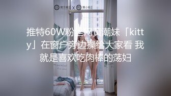 推特60W粉丝网黄潮妹「kitty」在窗户旁边操给大家看 我就是喜欢吃肉棒的荡妇