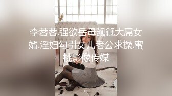 李蓉蓉.强欲岳母觊觎大屌女婿.淫妇勾引女儿老公求操.蜜桃影像传媒