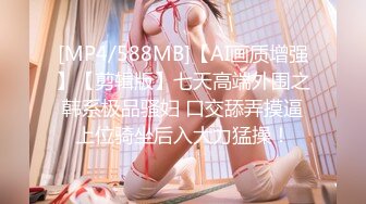 [MP4/588MB]【AI画质增强】【剪辑版】七天高端外围之韩系极品骚妇 口交舔弄摸逼上位骑坐后入大力猛操！