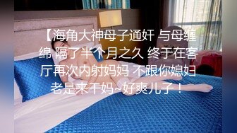 【海角大神母子通奸 与母缠绵 隔了半个月之久 终于在客厅再次内射妈妈 不跟你媳妇老是来干妈~好爽儿子！