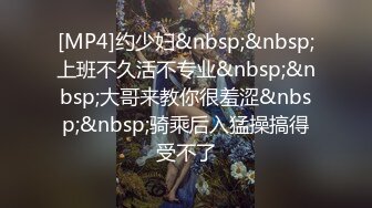 [MP4]约少妇&nbsp;&nbsp;上班不久活不专业&nbsp;&nbsp;大哥来教你很羞涩&nbsp;&nbsp;骑乘后入猛操搞得受不了