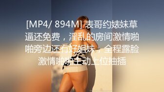 [MP4/ 894M] 表哥约婊妹草逼还免费，淫乱的房间激情啪啪旁边还有好姐妹，全程露脸激情啪啪主动上位抽插