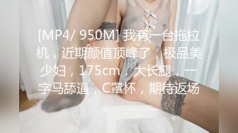 [MP4/ 950M] 我有一台拖拉机，近期颜值顶峰了，极品美少妇，175cm，大长腿，一字马舔逼，C罩杯，期待返场