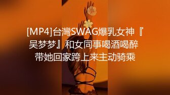 [MP4]台灣SWAG爆乳女神『吴梦梦』和女同事喝酒喝醉 带她回家跨上来主动骑乘