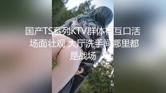 国产TS系列KTV群体相互口活 场面壮观 大厅洗手间哪里都是战场