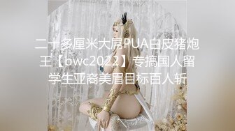 二十多厘米大屌PUA白皮猪炮王【bwc2022】专搞国人留学生亚裔美眉目标百人斩