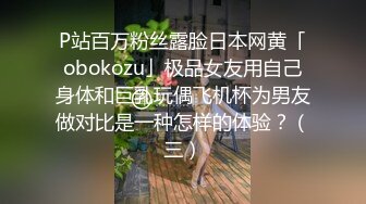 P站百万粉丝露脸日本网黄「obokozu」极品女友用自己身体和巨乳玩偶飞机杯为男友做对比是一种怎样的体验？（三）