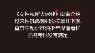 《女性私密大保健》闺蜜介绍过来性饥渴骚妇没按摩几下就直奔主题让推油少年操逼看样子搞完也没有满足