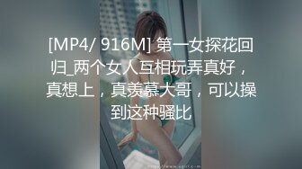 [MP4/ 916M] 第一女探花回归_两个女人互相玩弄真好，真想上，真羡慕大哥，可以操到这种骚比