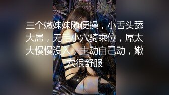 三个嫩妹妹随便操，小舌头舔大屌，无毛小穴骑乘位，屌太大慢慢没入，主动自己动，嫩穴很舒服