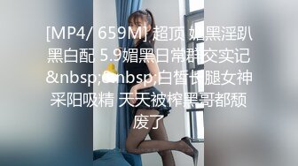 [MP4/ 659M] 超顶 媚黑淫趴黑白配 5.9媚黑日常群交实记&nbsp;&nbsp;白皙长腿女神采阳吸精 天天被榨黑哥都颓废了