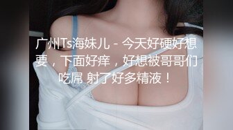 广州Ts海妹儿 - 今天好硬好想要，下面好痒，好想被哥哥们吃屌 射了好多精液！