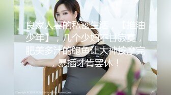 良家人妻的私密生活，【推油少年】，几个少妇不甘寂寞，肥美多汁的鲍鱼让大神按摩完，暴插才肯罢休！