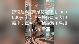 推特超A完美身材嫩妹【Luna000yu】专注户外多场景大胆露出，真空出门地铁游乐场超市人前露逼