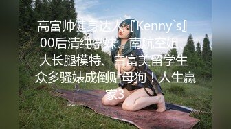 高富帅健身达人『Kenny`s』00后清纯学妹、南航空姐、大长腿模特、白富美留学生 众多骚婊成倒贴母狗！人生赢家3