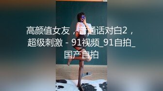 高颜值女友，普通话对白2，超级刺激 - 91视频_91自拍_国产自拍