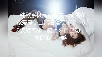 ❤纯欲系极品小女友，周末在家爱爱，口活很棒受不了，69姿势互舔，骑上来自己动，爽的浪叫呻吟