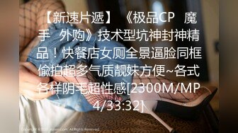 【新速片遞】 《极品CP✅魔手☛外购》技术型坑神封神精品！快餐店女厕全景逼脸同框偸拍超多气质靓妹方便~各式各样阴毛超性感[2300M/MP4/33:32]