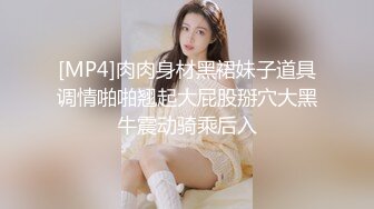 [MP4]肉肉身材黑裙妹子道具调情啪啪翘起大屁股掰穴大黑牛震动骑乘后入