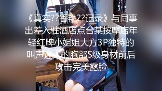 《真实??香艳??记录》与同事出差入驻酒店点台某按摩店年轻红牌小姐姐大方3P独特的叫声迷人的胸部S级身材前后攻击完美露脸