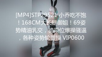 [MP4]STP29521 小乔吃不饱！168CM大长腿御姐！69姿势精油乳交，骑乘位爆操骚逼，各种姿势轮番操 VIP0600