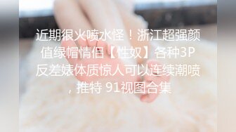 近期很火喷水怪！浙江超强颜值绿帽情侣【性奴】各种3P反差婊体质惊人可以连续潮喷，推特 91视图合集