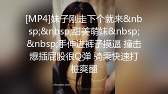 [MP4]妹子刚走下个就来&nbsp;&nbsp;甜美萌妹&nbsp;&nbsp;手伸进裤子摸逼 撞击爆插屁股很Q弹 骑乘快速打桩爽翻