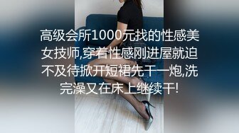 高级会所1000元找的性感美女技师,穿着性感刚进屋就迫不及待掀开短裙先干一炮,洗完澡又在床上继续干!