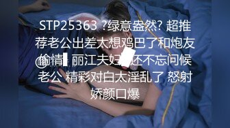 STP25363 ?绿意盎然? 超推荐老公出差太想鸡巴了和炮友偷情▌丽江夫妇▌还不忘问候老公 精彩对白太淫乱了 怒射娇颜口爆