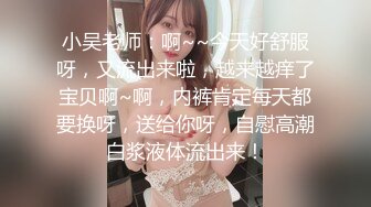 小吴老师：啊~~今天好舒服呀，又流出来啦，越来越痒了宝贝啊~啊，内裤肯定每天都要换呀，送给你呀，自慰高潮白浆液体流出来！