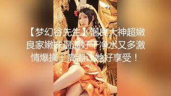 【梦幻谷先生】泡良大神超嫩良家嫩妹逼逼好干净水又多激情爆操，高潮让她好享受！